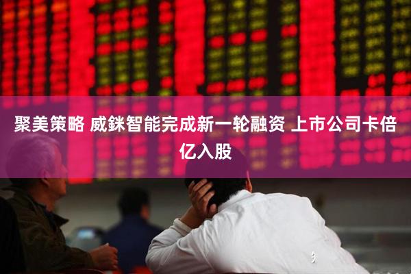 聚美策略 威銤智能完成新一轮融资 上市公司卡倍亿入股
