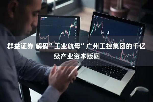 群益证券 解码”工业航母”广州工控集团的千亿级产业资本版图