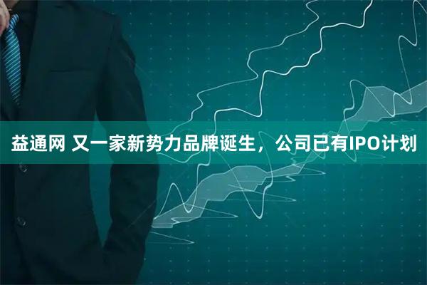 益通网 又一家新势力品牌诞生，公司已有IPO计划