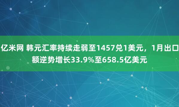 亿米网 韩元汇率持续走弱至1457兑1美元，1月出口额逆势增长33.9%至658.5亿美元