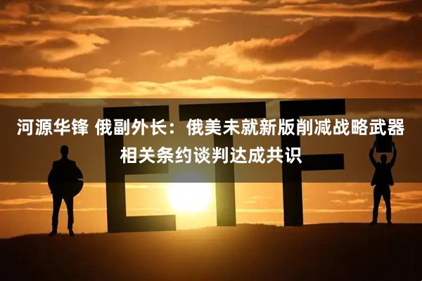 河源华锋 俄副外长：俄美未就新版削减战略武器相关条约谈判达成共识