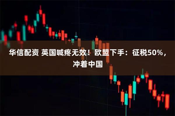 华信配资 英国喊疼无效！欧盟下手：征税50%，冲着中国
