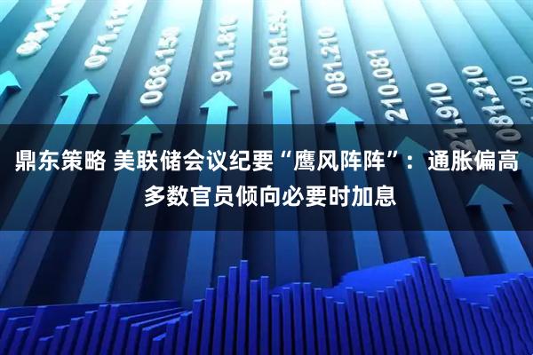 鼎东策略 美联储会议纪要“鹰风阵阵”：通胀偏高 多数官员倾向必要时加息