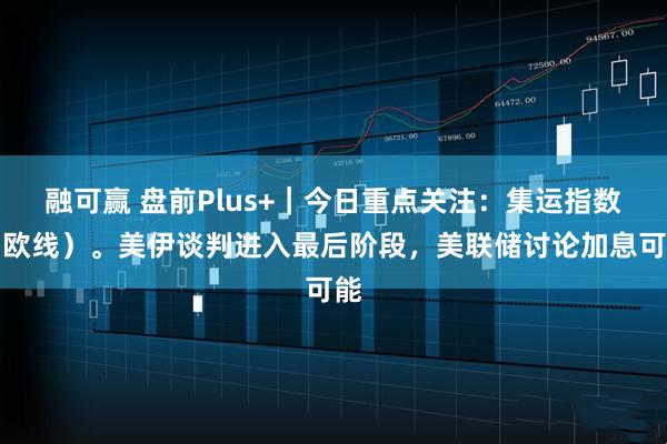 融可赢 盘前Plus+｜今日重点关注：集运指数（欧线）。美伊谈判进入最后阶段，美联储讨论加息可能