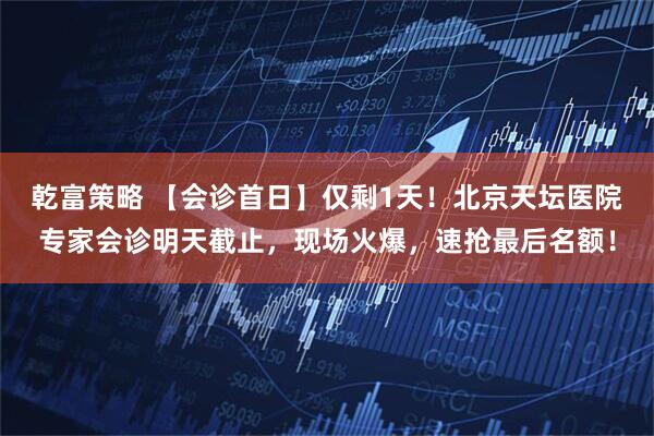 乾富策略 【会诊首日】仅剩1天！北京天坛医院专家会诊明天截止，现场火爆，速抢最后名额！