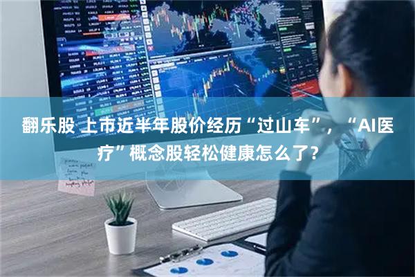翻乐股 上市近半年股价经历“过山车”，“AI医疗”概念股轻松健康怎么了？