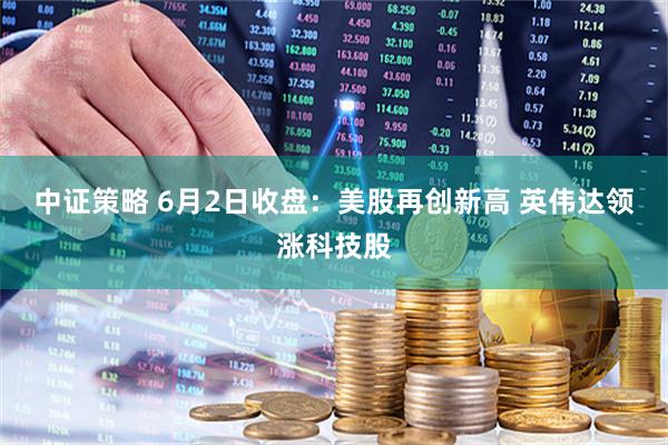 中证策略 6月2日收盘：美股再创新高 英伟达领涨科技股