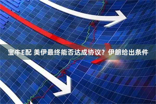 宝牛E配 美伊最终能否达成协议？伊朗给出条件