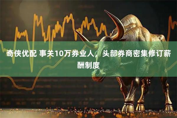 奇侠优配 事关10万券业人，头部券商密集修订薪酬制度