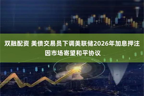双融配资 美债交易员下调美联储2026年加息押注 因市场寄望和平协议