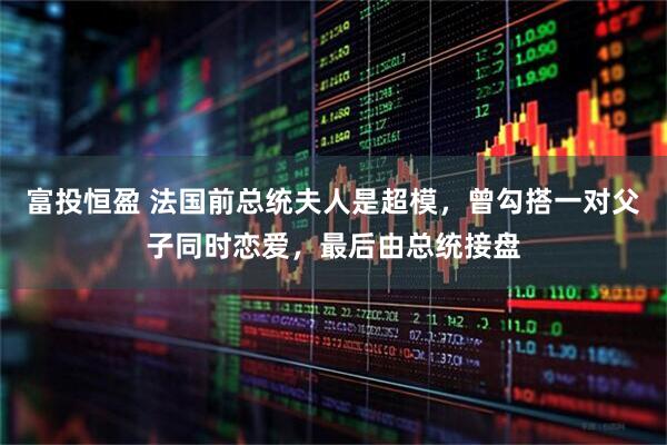 富投恒盈 法国前总统夫人是超模，曾勾搭一对父子同时恋爱，最后由总统接盘