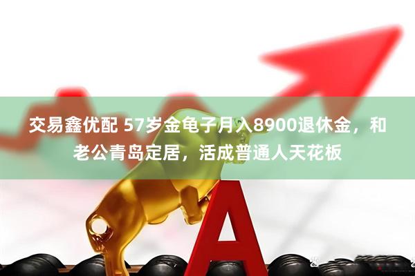交易鑫优配 57岁金龟子月入8900退休金，和老公青岛定居，活成普通人天花板