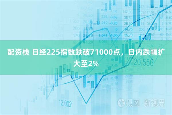 配资栈 日经225指数跌破71000点，日内跌幅扩大至2%