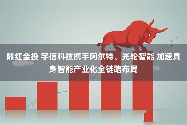 鼎红金投 宇信科技携手阿尔特、光轮智能 加速具身智能产业化全链路布局