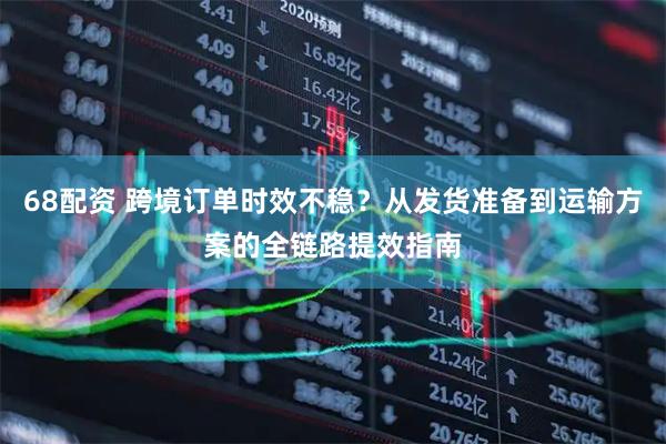 68配资 跨境订单时效不稳？从发货准备到运输方案的全链路提效指南