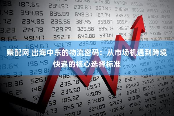 赚配网 出海中东的物流密码：从市场机遇到跨境快递的核心选择标准