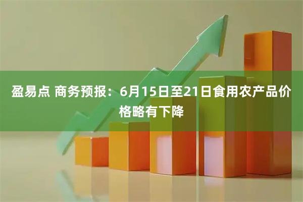 盈易点 商务预报：6月15日至21日食用农产品价格略有下降