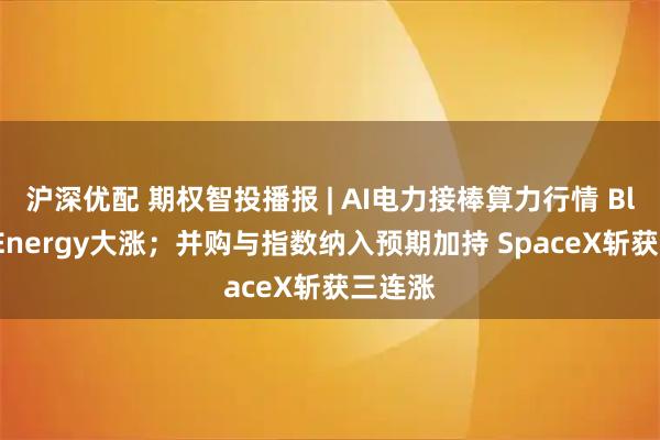 沪深优配 期权智投播报 | AI电力接棒算力行情 Bloom Energy大涨；并购与指数纳入预期加持 SpaceX斩获三连涨