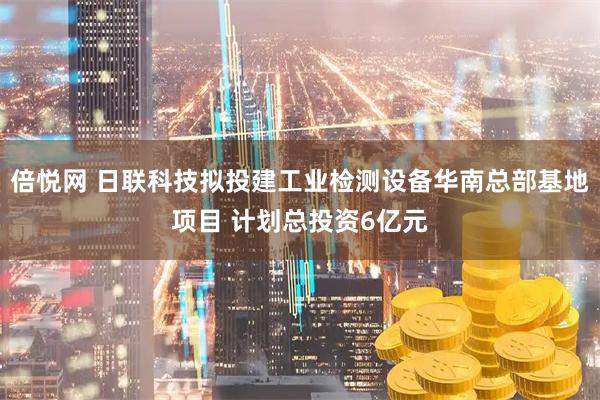 倍悦网 日联科技拟投建工业检测设备华南总部基地项目 计划总投资6亿元