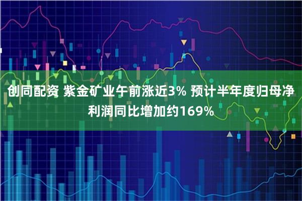创同配资 紫金矿业午前涨近3% 预计半年度归母净利润同比增加约169%