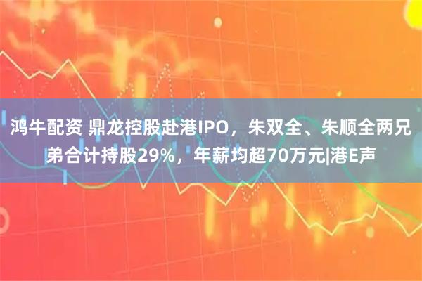 鸿牛配资 鼎龙控股赴港IPO，朱双全、朱顺全两兄弟合计持股29%，年薪均超70万元|港E声
