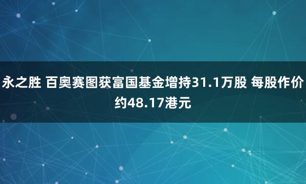 永之胜 百奥赛图获富国基金增持31.1万股 每股作价约48.17港元