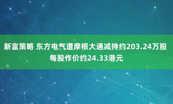 新富策略 东方电气遭摩根大通减持约203.24万股 每股作价约24.33港元