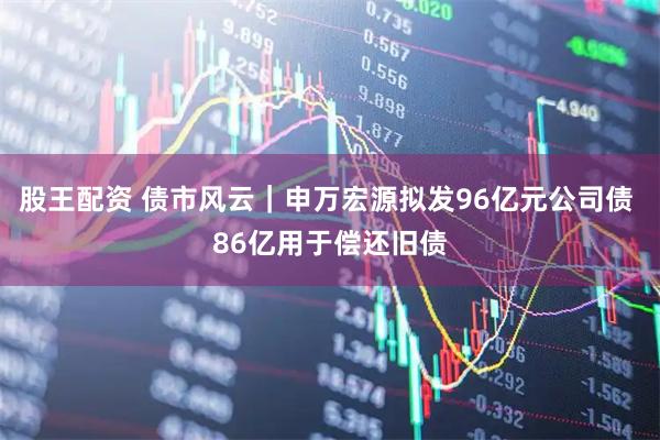 股王配资 债市风云｜申万宏源拟发96亿元公司债 86亿用于偿还旧债