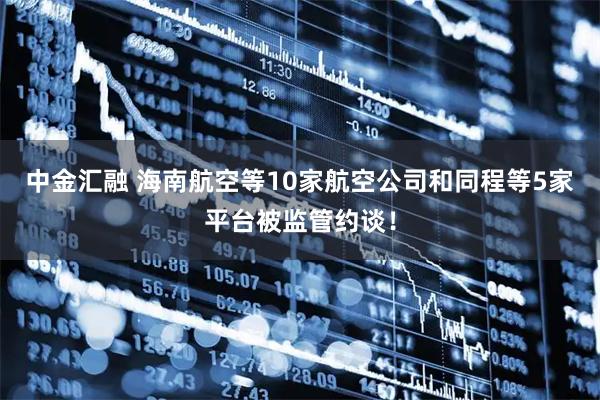 中金汇融 海南航空等10家航空公司和同程等5家平台被监管约谈！