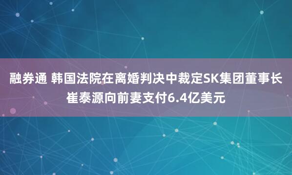 融券通 韩国法院在离婚判决中裁定SK集团董事长崔泰源向前妻支付6.4亿美元