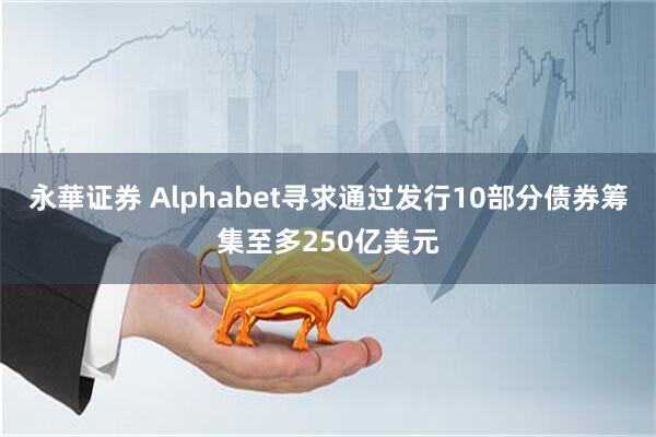 永華证券 Alphabet寻求通过发行10部分债券筹集至多250亿美元