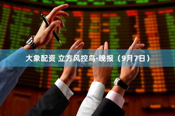 大象配资 立方风控鸟·晚报（9月7日）
